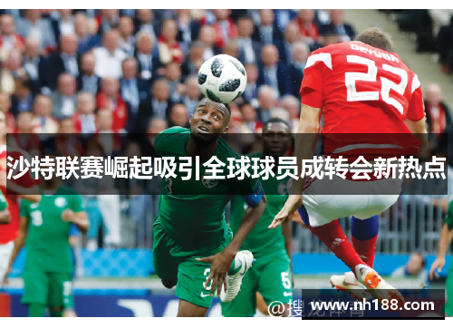 沙特联赛崛起吸引全球球员成转会新热点